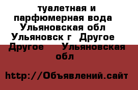 туалетная и парфюмерная вода - Ульяновская обл., Ульяновск г. Другое » Другое   . Ульяновская обл.